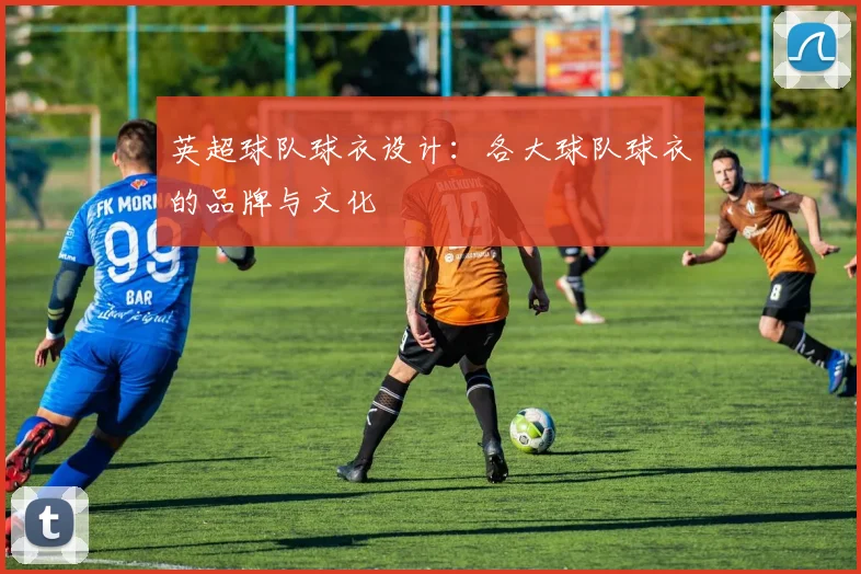 英超球队球衣设计：各大球队球衣的品牌与文化
