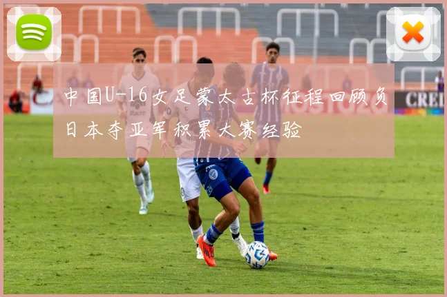 中国U-16女足蒙太古杯征程回顾负日本夺亚军积累大赛经验