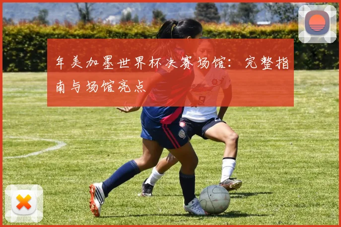 年美加墨世界杯决赛场馆：完整指南与场馆亮点