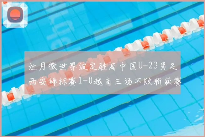 杜月徵世界波定胜局中国U-23男足西安锦标赛1-0越南三场不败斩获赛事亚军