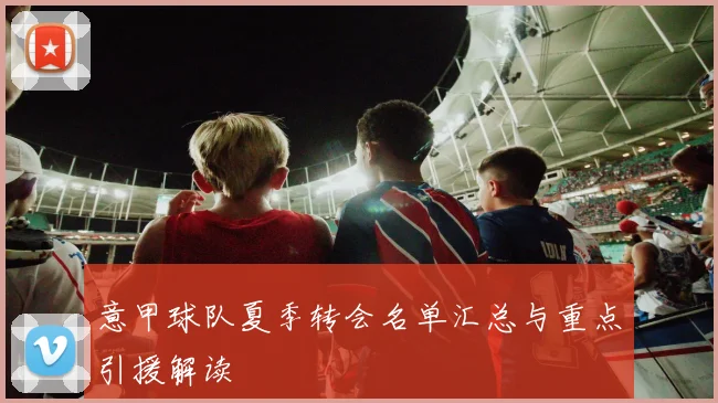 意甲球队夏季转会名单汇总与重点引援解读