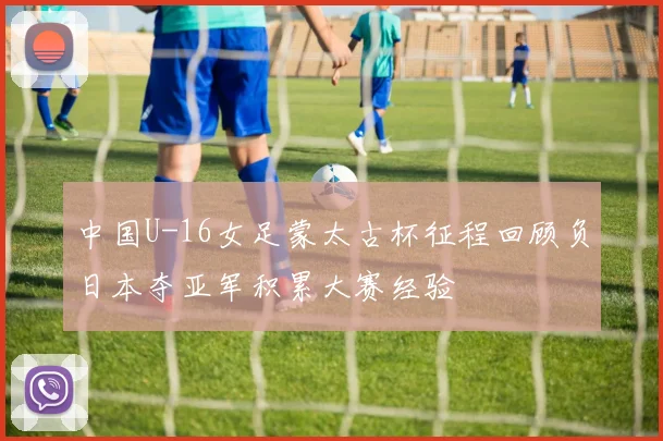 中国U-16女足蒙太古杯征程回顾负日本夺亚军积累大赛经验